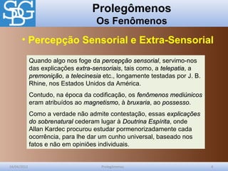 Prolegômenos
Os Fenômenos
24/04/2012 Prolegômenos 4
Quando algo nos foge da percepção sensorialpercepção sensorial, servimo-nos
das explicações extra-sensoriaisextra-sensoriais, tais como, a telepatiatelepatia, a
premoniçãopremonição, a telecinesiatelecinesia etc., longamente testadas por J. B.
Rhine, nos Estados Unidos da América.
Contudo, na época da codificação, os fenômenos mediúnicosfenômenos mediúnicos
eram atribuídos ao magnetismomagnetismo, à bruxariabruxaria, ao possessopossesso.
Como a verdade não admite contestação, essas explicaçõesexplicações
do sobrenaturaldo sobrenatural cederam lugar à Doutrina EspíritaDoutrina Espírita, onde
Allan Kardec procurou estudar pormenorizadamente cada
ocorrência, para lhe dar um cunho universal, baseado nos
fatos e não em opiniões individuais.
• Percepção Sensorial e Extra-Sensorial
 
