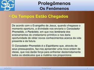 Prolegômenos
Os Fenômenos
24/04/2012 Prolegômenos 6
De acordo com o Evangelho de Jesus, quando chegasse o
momento oportuno, a divindade nos enviaria o ConsoladorConsolador
Prometido, o ParácletoPrometido, o Parácleto, em que nos lembrarialembraria dos
ensinamentos do cristianismo primitivo e nos daria
oportunidade de obter novos conhecimentos acerca da vida
presente e da futura.
O Consolador Prometido é o EspiritismoConsolador Prometido é o Espiritismo que, através de
seus pressupostos, faz-nos apreender uma nova ordem de
ideias, que nos darão força para enfrentar destemidamente
todos os obstáculos que a matéria nos proporciona.
• Os Tempos Estão Chegados
 
