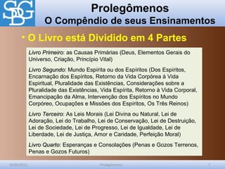 Prolegômenos
O Compêndio de seus Ensinamentos
24/04/2012 Prolegômenos 7
Livro PrimeiroLivro Primeiro: as Causas Primárias (Deus, Elementos Gerais do
Universo, Criação, Princípio Vital)
Livro SegundoLivro Segundo: Mundo Espírita ou dos Espíritos (Dos Espíritos,
Encarnação dos Espíritos, Retorno da Vida Corpórea à Vida
Espiritual, Pluralidade das Existências, Considerações sobre a
Pluralidade das Existências, Vida Espírita, Retorno à Vida Corporal,
Emancipação da Alma, Intervenção dos Espíritos no Mundo
Corpóreo, Ocupações e Missões dos Espíritos, Os Três Reinos)
Livro TerceiroLivro Terceiro: As Leis Morais (Lei Divina ou Natural, Lei de
Adoração, Lei do Trabalho, Lei de Conservação, Lei de Destruição,
Lei de Sociedade, Lei de Progresso, Lei de Igualdade, Lei de
Liberdade, Lei de Justiça, Amor e Caridade, Perfeição Moral)
Livro QuartoLivro Quarto: Esperanças e Consolações (Penas e Gozos Terrenos,
Penas e Gozos Futuros)
• O Livro está Dividido em 4 Partes
 