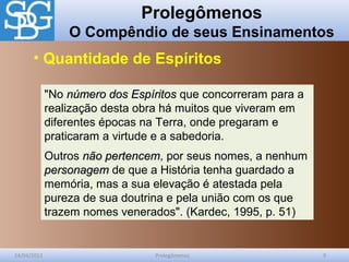 Prolegômenos
O Compêndio de seus Ensinamentos
24/04/2012 Prolegômenos 9
"No número dos Espíritosnúmero dos Espíritos que concorreram para a
realização desta obra há muitos que viveram em
diferentes épocas na Terra, onde pregaram e
praticaram a virtude e a sabedoria.
Outros não pertencemnão pertencem, por seus nomes, a nenhum
personagempersonagem de que a História tenha guardado a
memória, mas a sua elevação é atestada pela
pureza de sua doutrina e pela união com os que
trazem nomes venerados". (Kardec, 1995, p. 51)
• Quantidade de Espíritos
 
