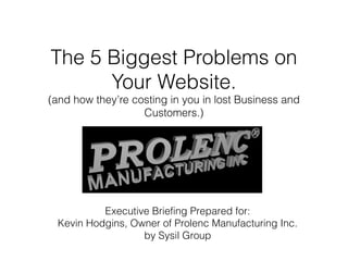 The 5 Biggest Problems on
Your Website.

(and how they’re costing in you in lost Business and
Customers.)

Executive Briefing Prepared for:
Kevin Hodgins, Owner of Prolenc Manufacturing Inc.
by Sysil Group

 