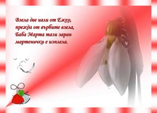 Взела две игли от Ежко,  прежда от върбите взела,  Баба Марта тази заран  мартенички е изплела.  