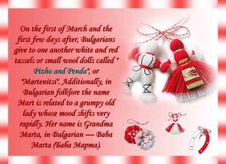 On the first of March and the first few days after, Bulgarians give to one another white and red tassels or small wool dolls called &quot; Pizho and Penda &quot;, or &quot;Martenitsi&quot;. Additionally, in Bulgarian folklore the name Mart is related to a grumpy old lady whose mood shifts very rapidly. Her name is Grandma Marta, in Bulgarian — Baba Marta (Баба Марта). 