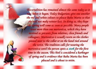 This tradition has remained almost the same today as it was when it began. Today Bulgarians give one another the red and white colours to please Baba Marta so that she will not make winter last. In doing so, they hope the spring will come as soon as possible. Many people wear more than one martenitsa, which they have received as presents from relatives, close friends and colleagues. Martenitsa is usually worn on the clothes pinned near to the collar or on the hand tied around the wrist. The tradition calls for wearing the martenitsa until the person spots a  stork  for the first time in the season. This bird is considered a harbinger of spring and is evidence that Baba Marta has been pleased and is about to retire. 
