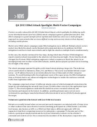 Q4 2013 DDoS Attack Spotlight: Multi-Vector Campaigns
Selected excerpts
Prolexic recently released the Q4 2013 Global Attack Report, which spotlights the following multivector distributed denial of service (DDoS) attack campaign against a global financial firm. This
DDoS campaign is a good example of how sophisticated malicious actors use a multi-pronged
approach to create attacks that are more difficult to stop and use every device at their disposal,
including mobile phones.
Multi-vector DDoS attack campaigns make DDoS mitigation more difficult. Multiple attack vectors
make it less likely the attack can be blocked with automated devices. In addition, the DDoS
mitigation team has to track more details and to fight the attack on multiple fronts simultaneously.
In this case, the attacks continued for four days, during which time Prolexic DDoS mitigation
experts monitored and responded to the attack in real-time day and night. Every time the attack
changed, the Prolexic DDoS mitigation engineers crafted a response to block the attack. In an
emerging trend seen in other recent DDoS attacks, mobile phones played a pivotal role in boosting
the strength of the attack.
The attack campaign spanned the globe, with Asian botnets playing a large role. The malicious
actors used botnets in Indonesia, China, U.S. and Mexico. The source was hidden behind a super
proxy – an IP address that acts as an intermediary for tens of thousands of other computer
systems. To avoid blocking traffic from legitimate users of the super proxy, the DDoS mitigation
team at Prolexic had to use advanced mitigation technologies to isolate the malicious network
traffic from legitimate traffic.
The campaign comprised at least 12 different attacks, some of which attempted to take down the
target by overwhelming the network layer (Layer 3) while others struck via the application layer
(Layer 7). The attack signatures indicated the malicious actors recruited voluntary and
involuntary participants in the botnet. In addition, unwitting domain name servers were
victimized via spoofing to launch distributed reflection denial of service (DrDoS) attacks against
the target.
Volunteers opted into the botnet with Low Orbit Ion Cannon
Botnets are usually formed when servers and personal computers are infected with a Trojan virus
or other malware that cause them to become unwitting participants in a DDoS botnet. Low Orbit
Ion Cannon, also known as LOIC, is a DDoS tool that takes a different approach. LOIC lets
supporters lend their computing resources by opting into a campaign. To become part of the
botnet, a participant simply downloads the tool and voluntarily connects to the attacker’s
command and control server. Once connected, the members of the Anonymous cooperative who

 
