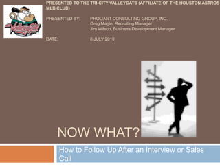 Now What? How to Follow Up After an Interview or Sales Call Presentedto the tri-city valleycats(Affiliate of the Houston Astros MLB club) Presented by:	Proliant Consulting Group, Inc. Greg Magin, Recruiting Manager 	Jim Wilson, Business Development Manager Date:		6 July 2010 