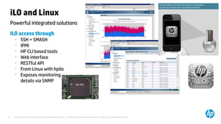 © Copyright 2012 Hewlett-Packard Development Company, L.P. The information contained herein is subject to change without notice.15
Powerful integrated solutions
iLO and Linux
ILO access through
•
SSH + SMASH
•
IPMI
•
HP CLI based tools
•
Web interface
•
RESTful API
•
From Linux with hpilo
•
Exposes monitoring
details via SNMP
 