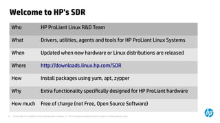 © Copyright 2012 Hewlett-Packard Development Company, L.P. The information contained herein is subject to change without notice.19
Welcome to HP's SDR
Who HP ProLiant Linux R&D Team
What Drivers, utilities, agents and tools for HP ProLiant Linux Systems
When Updated when new hardware or Linux distributions are released
Where http://downloads.linux.hp.com/SDR
How Install packages using yum, apt, zypper
Why Extra functionality specifically designed for HP ProLiant hardware
How much Free of charge (not Free, Open Source Software)
 