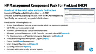 © Copyright 2012 Hewlett-Packard Development Company, L.P. The information contained herein is subject to change without notice.21
HP Management Component Pack for ProLiant (MCP)
Bundle of HP Provided value add tools for ProLIant
Contains HP tools and utilities (no drivers – cf: SPP)
Available as individual Linux packages from the MCP SDR repository
Specifically for community supported distributions
Provides the following features:
●
System Health Monitor (thermal, environmental, electrical, system components)
●
SNMP MIBs and configuration script
●
Automatic Server Recovery (ASR) Daemon and Events
●
Advanced Systems Management (ASM) Controller communication + CLI (hpasmcli)
●
Pre-failure warranty on CPUs and memory and diagnostics tool (hpdiags)
●
Access to the Integrated Management Log (IML) (hplog)
●
Control Unit ID (hpuid) management
●
Smart Array configuration tool (hpssacli)
●
iLO configuration tool (hponcfg)
●
Optionally a Web interface for all these aspects
 
