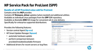 © Copyright 2012 Hewlett-Packard Development Company, L.P. The information contained herein is subject to change without notice.22
HP Service Pack for ProLiant (SPP)
Bundle of all HP Provided value add for ProLIant
Contains what the MCP provides
Contains HP firmware, driver updates (when needed) and additional utilities
Available as individual Linux packages from the SPP SDR repository
Available as Bootable DVD ISO image for convenient all-in-one delivery
Specifically for enterprise supported distributions
Provides the following features:
●
Version control Agent (hp-vca)
●
HP Smart Update Manager (hpsum)
●
automate hardware update
●
perform comparison between
provided/installed/available firmware
●
Additional drivers for recent servers or bug fixes
 