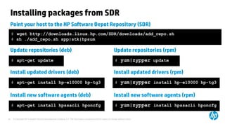 © Copyright 2012 Hewlett-Packard Development Company, L.P. The information contained herein is subject to change without notice.24
Installing packages from SDR
Point your host to the HP Software Depot Repository (SDR)
# wget http://downloads.linux.hp.com/SDR/downloads/add_repo.sh
# sh ./add_repo.sh spp|stk|hpsum
Update repositories (deb)
# apt-get update
Update repositories (rpm)
# yum|zypper update
Install updated drivers (deb)
# apt-get install hp-e10000 hp-tg3
Install updated drivers (rpm)
# yum|zypper install hp-e10000 hp-tg3
Install new software agents (deb)
# apt-get install hpssacli hponcfg
Install new software agents (rpm)
# yum|zypper install hpssacli hponcfg
 