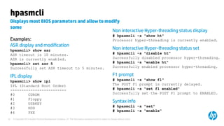 © Copyright 2012 Hewlett-Packard Development Company, L.P. The information contained herein is subject to change without notice.25
hpasmcli
Displays most BIOS parameters and allow to modify
some
Examples:
ASR display and modification
hpasmcli> show asr
ASR timeout is 10 minutes.
ASR is currently enabled.
hpasmcli> set asr 5
Successfully set ASR timeout to 5 minutes.
IPL display
hpasmcli> show ipl
IPL (Standard Boot Order)
-------------------------
#0 CDROM
#1 Floppy
#2 USBKEY
#3 HDD
#4 PXE
Non interactive Hyper-threading status display
# hpasmcli -s "show ht"
Processor hyper-threading is currently enabled.
Non interactive Hyper-threading status set
# hpasmcli -s "disable ht"
Successfully disabled processor hyper-threading.
# hpasmcli -s "enable ht"
Successfully enabled processor hyper-threading.
F1 prompt
# hpasmcli -s "show f1"
The POST F1 prompt is currently delayed.
# hpasmcli -s "set f1 enabled"
Successfully set the POST F1 prompt to ENABLED.
Syntax info
# hpasmcli -s "set"
# hpasmcli -s "enable"
 