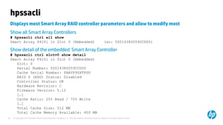© Copyright 2012 Hewlett-Packard Development Company, L.P. The information contained herein is subject to change without notice.26
hpssacli
Displays most Smart Array RAID controller parameters and allow to modify most
Show all Smart Array Controllers
# hpssacli ctrl all show
Smart Array P410i in Slot 0 (Embedded) (sn: 50014380059CCD00)
Show detail of the embedded Smart Array Controller
# hpssacli ctrl slot=0 show detail
Smart Array P410i in Slot 0 (Embedded)
Slot: 0
Serial Number: 50014380059CCD00
Cache Serial Number: PAAVP9SXTPGU
RAID 6 (ADG) Status: Disabled
Controller Status: OK
Hardware Revision: C
Firmware Version: 5.12
[…]
Cache Ratio: 25% Read / 75% Write
[…]
Total Cache Size: 512 MB
Total Cache Memory Available: 400 MB
 