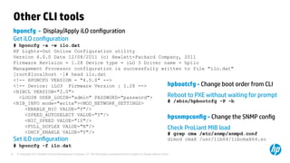 © Copyright 2012 Hewlett-Packard Development Company, L.P. The information contained herein is subject to change without notice.27
Other CLI tools
hponcfg - Display/Apply iLO configuration
Get iLO configuration
# hponcfg -a -w ilo.dat
HP Lights-Out Online Configuration utility
Version 4.0.0 Date 12/08/2011 (c) Hewlett-Packard Company, 2011
Firmware Revision = 1.28 Device type = iLO 3 Driver name = hpilo
Management Processor configuration is successfully written to file "ilo.dat"
[root@localhost ~]# head ilo.dat
<!-- HPONCFG VERSION = "4.0.0" -->
<!-- Device: iLO3 Firmware Version : 1.28 -->
<RIBCL VERSION="2.0">
<LOGIN USER_LOGIN="admin" PASSWORD="password">
<RIB_INFO mode="write"><MOD_NETWORK_SETTINGS>
<ENABLE_NIC VALUE="Y"/>
<SPEED_AUTOSELECT VALUE="Y"/>
<NIC_SPEED VALUE="10"/>
<FULL_DUPLEX VALUE="N"/>
<DHCP_ENABLE VALUE="Y"/>
Set iLO configuration
# hponcfg -f ilo.dat
hpbootcfg - Change boot order from CLI
Reboot to PXE without waiting for prompt
# /sbin/hpbootcfg -P -b
hpsnmpconfig - Change the SNMP config
Check ProLiant MIB load
# grep cma /etc/snmp/snmpd.conf
dlmod cmaX /usr/lib64/libcmaX64.so
 