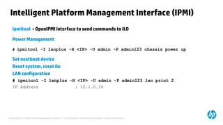 © Copyright 2012 Hewlett-Packard Development Company, L.P. The information contained herein is subject to change without notice.
ipmitool - OpenIPMI interface to send commands to iLO
Power Management
# ipmitool -I lanplus -H <IP> -U admin -P admin123 chassis power up
Set nextboot device
Reset system, reset ilo
LAN configuration
# ipmitool -I lanplus -H <IP> -U admin -P admin123 lan print 2
IP Address : 10.1.0.36
Intelligent Platform Management Interface (IPMI)
 