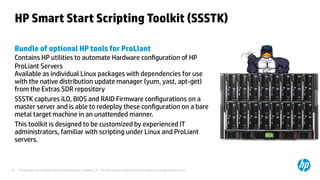 © Copyright 2012 Hewlett-Packard Development Company, L.P. The information contained herein is subject to change without notice.32
HP Smart Start Scripting Toolkit (SSSTK)
Bundle of optional HP tools for ProLIant
Contains HP utilities to automate Hardware configuration of HP
ProLiant Servers
Available as individual Linux packages with dependencies for use
with the native distribution update manager (yum, yast, apt-get)
from the Extras SDR repository
SSSTK captures iLO, BIOS and RAID Firmware configurations on a
master server and is able to redeploy these configuration on a bare
metal target machine in an unattended manner.
This toolkit is designed to be customized by experienced IT
administrators, familiar with scripting under Linux and ProLiant
servers.
 