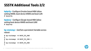 © Copyright 2012 Hewlett-Packard Development Company, L.P. The information contained herein is subject to change without notice.35
SSSTK Additional Tools 2/2
hplpcfg – Configure Emulex based HBA (allow
setting WWID, boot device WWID and boot LUN
# hplpcfg
hpqlarp – Configure QLogic based HBA (allow
setting boot device WWID and boot LUN)
# hpqlarp
hp-statemgr – Get/Set a persistent Variable across
reboot
# hp-statemgr -R BOOT_TO_PXE
0
# hp-statemgr -W BOOT_TO_PXE 1
1
# hp-statemgr -R BOOT_TO_PXE
1
 