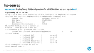 © Copyright 2012 Hewlett-Packard Development Company, L.P. The information contained herein is subject to change without notice.36
hp-conrep
hp-conrep – Display/Apply BIOS configuration for all HP ProLiant servers (up to Gen9)
# hp-conrep -s -f rcu.xml
conrep 3.30 - SmartStart Scripting Toolkit Configuration Replication Program
Copyright (c) 2007-2009 Hewlett-Packard Development Company, L.P.
System Type: ProLiant BL460c G7
ROM Date : 05/05/2011
ROM Family : I27
Processor Manufacturer : Intel
XML System Configuration : conrep.xml
Hardware Configuration : rcu.xml
File contains global platform restrictions
Global Restriction: [minimumconrepversion ] OK
Platform check:
: [ProLiant DL7 ] no match
: [ProLiant DL9 ] no match
: [ProLiant BL ] match
: [ProLiant DL160 Gen8 ] no match
: [ProLiant SL160 Gen8 ] no match
Saving configuration data to rcu.xml.
CONREP Return code: 0
 