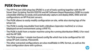 © Copyright 2012 Hewlett-Packard Development Company, L.P. The information contained herein is subject to change without notice.38
PUSK Overview
› The HP ProLiant USB setup key (PUSK) is a set of tools working together with the HP
Smart Start Scripting Tool Kit (SSSTK) and HP Software Depot Repository (SDR) to create
a bootable USB key to easily and automatically capture and deploy BIOS, RAID and iLO
configurations on HP ProLiant servers.
› The PUSK allows to easily modify configuration on site, while also storing logs of the
setup run.
› The PUSK is easily mountable from both a Windows (operator machine) or a Linux
(deployed server) environment using a VFAT FS.
› The PUSK is built from a master machine using the running distribution (RHEL 6 for now)
and the HP SDR.
› The PUSK provides 1 simple text based config file which has to be configured for iLO
setup (IP conf, License, Password).
› The other extracted configurations are also modifiable in XML format, as well as the
boot configuration done with syslinux.
 