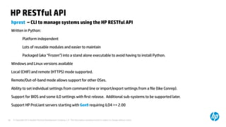 © Copyright 2012 Hewlett-Packard Development Company, L.P. The information contained herein is subject to change without notice.40
HP RESTful API
hprest – CLI to manage systems using the HP RESTful API
Written in Python:
Platform independent
Lots of reusable modules and easier to maintain
Packaged (aka “Frozen”) into a stand alone executable to avoid having to install Python.
Windows and Linux versions available
Local (CHIF) and remote (HTTPS) mode supported.
Remote/Out-of-band mode allows support for other OSes.
Ability to set individual settings from command line or import/export settings from a file (like Conrep).
Support for BIOS and some iLO settings with first release. Additional sub-systems to be supported later.
Support HP ProLiant servers starting with Gen9 requiring iLO4 >= 2.00
 