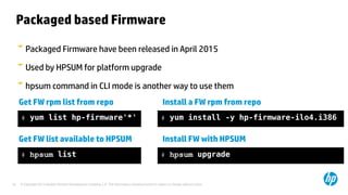 © Copyright 2012 Hewlett-Packard Development Company, L.P. The information contained herein is subject to change without notice.42
Packaged based Firmware
Packaged Firmware have been released in April 2015
Used by HPSUM for platform upgrade
hpsum command in CLI mode is another way to use them
# yum list hp-firmware'*'
Get FW rpm list from repo Install a FW rpm from repo
# yum install -y hp-firmware-ilo4.i386
# hpsum list
Get FW list available to HPSUM Install FW with HPSUM
# hpsum upgrade
 