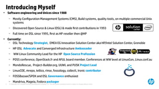 © Copyright 2012 Hewlett-Packard Development Company, L.P. The information contained herein is subject to change without notice.5
Introducing Myself
●
Software engineering and Unices since 1988
– Mostly Configuration Management Systems (CMS), Build systems, quality tools, on multiple commercial Unix
systems
– Discovered Open Source & Linux (OSL) & made first contributions in 1993
– Full time on OSL since 1995, first as HP reseller then @HP
●
Currently:
– OSL Technology Strategist, EMEA EG Innovation Solution Center aka HP/Intel Solution Center, Grenoble
– HP OSL Advocate and Converged Infrastructure Ambassador
– WW Linux Community Lead for the HP Open Source Profession
– POSS conference, OpenStack.fr and AFUL board member. Conferences at WW level at LinuxCon, Linux.conf.au
– MondoRescue, Project-Builder.org, UUWL and PUSK Project Lead
– LinuxCOE, mrepo, tellico, rinse, fossology, collectl, Ironic contributor
– FOSSBazaar/SPDX and OSL Governance enthusiast
– Mandriva, Mageia, Fedora packager
 