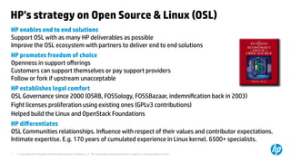 © Copyright 2012 Hewlett-Packard Development Company, L.P. The information contained herein is subject to change without notice.7
HP's strategy on Open Source & Linux (OSL)
HP enables end to end solutions
Support OSL with as many HP deliverables as possible
Improve the OSL ecosystem with partners to deliver end to end solutions
HP promotes freedom of choice
Openness in support offerings
Customers can support themselves or pay support providers
Follow or fork if upstream unacceptable
HP establishes legal comfort 
OSL Governance since 2000 (OSRB, FOSSology, FOSSBazaar, indemnification back in 2003)
Fight licenses proliferation using existing ones (GPLv3 contributions)
Helped build the Linux and OpenStack Foundations
HP differentiates
OSL Communities relationships. Influence with respect of their values and contributor expectations.
Intimate expertise. E.g. 170 years of cumulated experience in Linux kernel. 6500+ specialists.
 
