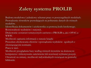ZZaalleettyy ssyysstteemmuu PPRROOLLIIBB 
BBuuddoowwaa mmoodduułłoowwaa ii jjeeddnnaakkoowwyy sscchheemmaatt pprraaccyy ww ppoosszzcczzeeggóóllnnyycchh mmoodduułłaacchh.. 
PPrroowwaaddzzeenniiee ssłłoowwnniikkóóww ppoozzwwaallaajjąąccyycchh nnaa ppoobbiieerraanniiee ddaannyycchh ddoo rróóżżnnyycchh 
mmoodduułłóóww.. 
IIddeennttyyffiikkaaccjjaa ddookkuummeennttóóww ii uużżyyttkkoowwnniikkaa zzaa ppoommooccąą kkoodduu kkrreesskkoowweeggoo.. 
RRóóżżnnoorrooddnnoośśćć wwyyddrruukkóóww ii ssttaattyyssttyykk.. 
DDrruukkoowwaanniiee zzeessttaawwiieeńń tteemmaattyycczznnyycchh zzaarróówwnnoo zz PPRROOLLIIBB--aa,, jjaakk ii OOPPAACC--aa 
WWWWWW.. 
MMoożżlliiwwoośśćć zzaappiissaanniiaa iinnffoorrmmaaccjjii oo ssttaattuussiiee kkssiiąążżkkii 
PPrroocceedduurraa uubbyyttkkoowwaanniiaa zzbbiioorróóww ii ssppoorrzząąddzzaanniiaa wwyyddrruukkóóww zzggooddnnyycchh zz 
oobboowwiiąązzuujjąąccyymmii nnoorrmmaammii.. 
PPrraaccaa ww ssiieeccii.. 
MMoożżlliiwwoośśćć pprrzzeegglląąddaanniiaa bbaazzyy wweeddłłuugg rróóżżnnyycchh kkrryytteerriióóww nnaa ddoommoowwyymm 
kkoommppuutteerrzzee ii ddookkoonnyywwaanniiaa zzaammóówwiieenniiaa lluubb rreezzeerrwwaaccjjii wwyybbrraanneejj ppoozzyyccjjii.. 
OOttwwaarrttoośśćć nnaa zzmmiiaannyy,, mmoożżlliiwwoośśćć iinnddyywwiidduuaallnnyycchh rroozzwwiiąązzaańń nnaa ppoottrrzzeebbyy 
bbiibblliiootteekkii.. 
 