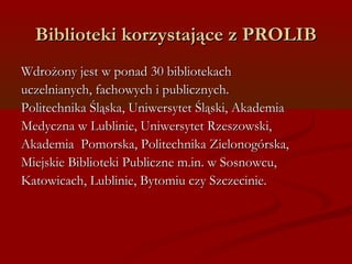 Biblioteki kkoorrzzyyssttaajjąąccee zz PPRROOLLIIBB 
WWddrroożżoonnyy jjeesstt ww ppoonnaadd 3300 bbiibblliiootteekkaacchh 
uucczzeellnniiaannyycchh,, ffaacchhoowwyycchh ii ppuubblliicczznnyycchh.. 
PPoolliitteecchhnniikkaa ŚŚlląąsskkaa,, UUnniiwweerrssyytteett ŚŚlląąsskkii,, AAkkaaddeemmiiaa 
MMeeddyycczznnaa ww LLuubblliinniiee,, UUnniiwweerrssyytteett RRzzeesszzoowwsskkii,, 
AAkkaaddeemmiiaa PPoommoorrsskkaa,, PPoolliitteecchhnniikkaa ZZiieelloonnooggóórrsskkaa,, 
MMiieejjsskkiiee BBiibblliiootteekkii PPuubblliicczznnee mm..iinn.. ww SSoossnnoowwccuu,, 
KKaattoowwiiccaacchh,, LLuubblliinniiee,, BByyttoommiiuu cczzyy SSzzcczzeecciinniiee.. 
 