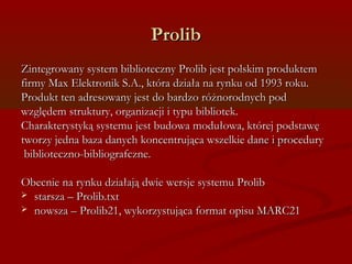 PPrroolliibb 
ZZiinntteeggrroowwaannyy ssyysstteemm bbiibblliiootteecczznnyy PPrroolliibb jjeesstt ppoollsskkiimm pprroodduukktteemm 
ffiirrmmyy MMaaxx EElleekkttrroonniikk SS..AA..,, kkttóórraa ddzziiaałłaa nnaa rryynnkkuu oodd 11999933 rrookkuu.. 
PPrroodduukktt tteenn aaddrreessoowwaannyy jjeesstt ddoo bbaarrddzzoo rróóżżnnoorrooddnnyycchh ppoodd 
wwzzggllęęddeemm ssttrruukkttuurryy,, oorrggaanniizzaaccjjii ii ttyyppuu bbiibblliiootteekk.. 
CChhaarraakktteerryyssttyykkąą ssyysstteemmuu jjeesstt bbuuddoowwaa mmoodduułłoowwaa,, kkttóórreejj ppooddssttaawwęę 
ttwwoorrzzyy jjeeddnnaa bbaazzaa ddaannyycchh kkoonncceennttrruujjąąccaa wwsszzeellkkiiee ddaannee ii pprroocceedduurryy 
bbiibblliiootteecczznnoo--bbiibblliiooggrraaffcczznnee.. 
OObbeeccnniiee nnaa rryynnkkuu ddzziiaałłaajjąą ddwwiiee wweerrssjjee ssyysstteemmuu PPrroolliibb 
 ssttaarrsszzaa –– PPrroolliibb..ttxxtt 
 nnoowwsszzaa –– PPrroolliibb2211,, wwyykkoorrzzyyssttuujjąąccaa ffoorrmmaatt ooppiissuu MMAARRCC2211 
 