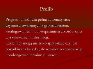 PPrroolliibb 
PPrrooggrraamm uummoożżlliiwwiiaa ppeełłnnąą aauuttoommaattyyzzaaccjjęę 
cczzyynnnnoośśccii zzwwiiąązzaannyycchh zz ggrroommaaddzzeenniieemm,, 
kkaattaallooggoowwaanniieemm ii uuddoossttęęppnniiaanniieemm zzbbiioorróóww oorraazz 
wwyysszzuukkiiwwaanniieemm iinnffoorrmmaaccjjii.. 
CCzzyytteellnniiccyy mmooggąą nniiee ttyyllkkoo sspprraawwddzzaaćć cczzyy jjeesstt 
ppoosszzuukkiiwwaannaa kkssiiąążżkkaa,, aallee rróówwnniieeżż rreezzeerrwwoowwaaćć jjąą 
ii pprroolloonnggoowwaaćć tteerrmmiinnyy jjeejj zzwwrroottuu.. 
 