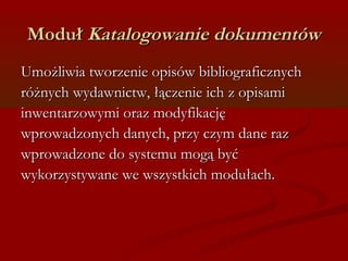 MMoodduułł KKaattaallooggoowwaanniiee ddookkuummeennttóóww 
UUmmoożżlliiwwiiaa ttwwoorrzzeenniiee ooppiissóóww bbiibblliiooggrraaffiicczznnyycchh 
rróóżżnnyycchh wwyyddaawwnniiccttww,, łłąącczzeenniiee iicchh zz ooppiissaammii 
iinnwweennttaarrzzoowwyymmii oorraazz mmooddyyffiikkaaccjjęę 
wwpprroowwaaddzzoonnyycchh ddaannyycchh,, pprrzzyy cczzyymm ddaannee rraazz 
wwpprroowwaaddzzoonnee ddoo ssyysstteemmuu mmooggąą bbyyćć 
wwyykkoorrzzyyssttyywwaannee wwee wwsszzyyssttkkiicchh mmoodduułłaacchh.. 
 