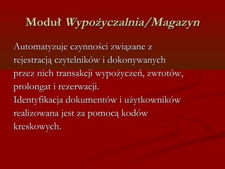 MMoodduułł WWyyppoożżyycczzaallnniiaa//MMaaggaazzyynn 
AAuuttoommaattyyzzuujjee cczzyynnnnoośśccii zzwwiiąązzaannee zz 
rreejjeessttrraaccjjąą cczzyytteellnniikkóóww ii ddookkoonnyywwaannyycchh 
pprrzzeezz nniicchh ttrraannssaakkccjjii wwyyppoożżyycczzeeńń,, zzwwrroottóóww,, 
pprroolloonnggaatt ii rreezzeerrwwaaccjjii.. 
IIddeennttyyffiikkaaccjjaa ddookkuummeennttóóww ii uużżyyttkkoowwnniikkóóww 
rreeaalliizzoowwaannaa jjeesstt zzaa ppoommooccąą kkooddóóww 
kkrreesskkoowwyycchh.. 
 