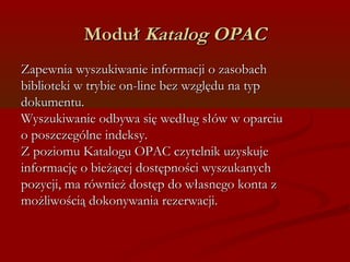 MMoodduułł KKaattaalloogg OOPPAACC 
ZZaappeewwnniiaa wwyysszzuukkiiwwaanniiee iinnffoorrmmaaccjjii oo zzaassoobbaacchh 
bbiibblliiootteekkii ww ttrryybbiiee oonn--lliinnee bbeezz wwzzggllęędduu nnaa ttyypp 
ddookkuummeennttuu.. 
WWyysszzuukkiiwwaanniiee ooddbbyywwaa ssiięę wweeddłłuugg ssłłóóww ww ooppaarrcciiuu 
oo ppoosszzcczzeeggóóllnnee iinnddeekkssyy.. 
ZZ ppoozziioommuu KKaattaalloogguu OOPPAACC cczzyytteellnniikk uuzzyysskkuujjee 
iinnffoorrmmaaccjjęę oo bbiieeżżąącceejj ddoossttęęppnnoośśccii wwyysszzuukkaannyycchh 
ppoozzyyccjjii,, mmaa rróówwnniieeżż ddoossttęępp ddoo wwłłaassnneeggoo kkoonnttaa zz 
mmoożżlliiwwoośścciiąą ddookkoonnyywwaanniiaa rreezzeerrwwaaccjjii.. 
 