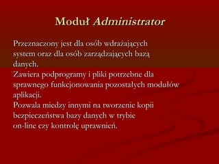 MMoodduułł AAddmmiinniissttrraattoorr 
PPrrzzeezznnaacczzoonnyy jjeesstt ddllaa oossóóbb wwddrraażżaajjąąccyycchh 
ssyysstteemm oorraazz ddllaa oossóóbb zzaarrzząąddzzaajjąąccyycchh bbaazząą 
ddaannyycchh.. 
ZZaawwiieerraa ppooddpprrooggrraammyy ii pplliikkii ppoottrrzzeebbnnee ddllaa 
sspprraawwnneeggoo ffuunnkkccjjoonnoowwaanniiaa ppoozzoossttaałłyycchh mmoodduułłóóww 
aapplliikkaaccjjii.. 
PPoozzwwaallaa mmiieeddzzyy iinnnnyymmii nnaa ttwwoorrzzeenniiee kkooppiiii 
bbeezzppiieecczzeeńńssttwwaa bbaazzyy ddaannyycchh ww ttrryybbiiee 
oonn--lliinnee cczzyy kkoonnttrroollęę uupprraawwnniieeńń.. 
 