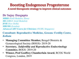 Boosting Endogenous Progesterone
A novel therapeutic strategy to improve clinical outcomes
Dr Sujoy Dasgupta
MBBS (Gold Medalist, Hons)
MS (OBGY- Gold Medalist)
DNB (New Delhi)
MRCOG (London)
Advanced ART Course for Clinicians (NUHS, Singapore)
Consultant: Reproductive Medicine, Genome Fertility Centre,
Kolkata
• Managing Committee Member, Bengal Obstetric &
Gynaecological Society (BOGS)- 2019-20
• Secretary, Subfertility and Reproductive Endocrinology
Committee, BOGS- 2019-20
• Winner, Prof Geoffrey Chamberlain Award, RCOG World
Congress, London, 2019
 