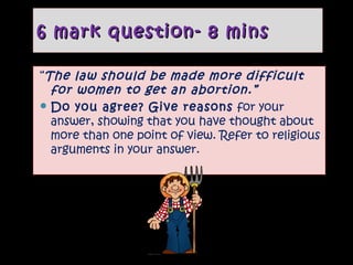 6 mark question- 8 mins
“The law should be made more difficult
for women to get an abortion.”
 Do you agree? Give reasons for your
answer, showing that you have thought about
more than one point of view. Refer to religious
arguments in your answer.

 