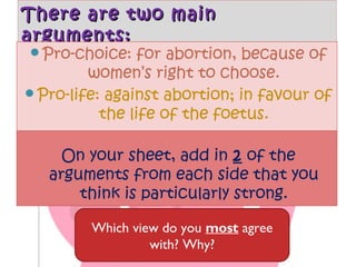 There are two main
arguments:
Pro-choice:

for abortion, because of
women’s right to choose.
Pro-life: against abortion; in favour of
the life of the foetus.
On your sheet, add in 2 of the
arguments from each side that you
think is particularly strong.
Which view do you most agree
with? Why?

 