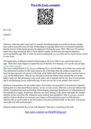 Pro-Life Essay examples
Pro–Life
English I
1
Abortion, when the topic comes up, it is usually something people do not like to discuss. People
may tend to avoid this issue for fear of offending or angering others but it is extremely important
that the horrors of this brutal practice be addressed. During the years 1965–1996 over 515 million
babies have been murdered, this is if you add the number of chemical and surgical abortions
(www.rockforlife.org). This is what we need to understand: abortion kills and we need to know where
it came from.
The legalization of abortion started in Mississippi in the year 1966; it was used in the cases of
rape. Then other states began to expand the use of abortion. For instance, if it was the case of rape,
...show more content...
One way is called Partial Birth Abortion (D&amp;X); it can kill babies up to thirty–two weeks old.
The abortionist (murderer in this case) removes all of the baby from the mother except for the
head, he then jab a pair of scissors in the back of the babies skull and then he uses a suction hose to
suck out the babies brain. Then he uses forceps to crush the babies' skull and pull the rest of the
babies' body out. Salt poisoning is also used, where salt is injected and the bay dies of convulsions
due to salt poisoning (www.rockforlife.org). If they can say this is not murder, then what is?
Abortion is not painless for the mother either. Over ninety–seven percent of women have reported
feeling pain it is often described as intense, severe, or very severe. Abortion is also not without side
effects. Complications such as bleeding, hemorrhaging, menstrual disturbances or inflammation of
the reproductive organs. Sometimes abortion can cause damage to the uterus and make the woman
infertile for the rest of her life. (Abortion some medical facts pamphlet.) Also if you are a women
and have had an abortion you increase your chances of having breast cancer by fifty percent.
Abortion has no good results in for the mother or the poor murdered baby. In the end it will always
cause physical and emotional pain.
What do religious beliefs have to do with abortion? They have everything to do with
Get more content on HelpWriting.net
 