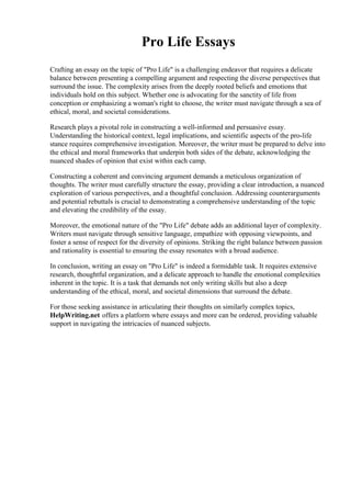 Pro Life Essays
Crafting an essay on the topic of "Pro Life" is a challenging endeavor that requires a delicate
balance between presenting a compelling argument and respecting the diverse perspectives that
surround the issue. The complexity arises from the deeply rooted beliefs and emotions that
individuals hold on this subject. Whether one is advocating for the sanctity of life from
conception or emphasizing a woman's right to choose, the writer must navigate through a sea of
ethical, moral, and societal considerations.
Research plays a pivotal role in constructing a well-informed and persuasive essay.
Understanding the historical context, legal implications, and scientific aspects of the pro-life
stance requires comprehensive investigation. Moreover, the writer must be prepared to delve into
the ethical and moral frameworks that underpin both sides of the debate, acknowledging the
nuanced shades of opinion that exist within each camp.
Constructing a coherent and convincing argument demands a meticulous organization of
thoughts. The writer must carefully structure the essay, providing a clear introduction, a nuanced
exploration of various perspectives, and a thoughtful conclusion. Addressing counterarguments
and potential rebuttals is crucial to demonstrating a comprehensive understanding of the topic
and elevating the credibility of the essay.
Moreover, the emotional nature of the "Pro Life" debate adds an additional layer of complexity.
Writers must navigate through sensitive language, empathize with opposing viewpoints, and
foster a sense of respect for the diversity of opinions. Striking the right balance between passion
and rationality is essential to ensuring the essay resonates with a broad audience.
In conclusion, writing an essay on "Pro Life" is indeed a formidable task. It requires extensive
research, thoughtful organization, and a delicate approach to handle the emotional complexities
inherent in the topic. It is a task that demands not only writing skills but also a deep
understanding of the ethical, moral, and societal dimensions that surround the debate.
For those seeking assistance in articulating their thoughts on similarly complex topics,
HelpWriting.net offers a platform where essays and more can be ordered, providing valuable
support in navigating the intricacies of nuanced subjects.
 