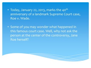 • Today, January 22, 2013, marks the 40th
  anniversary of a landmark Supreme Court case,
  Roe v. Wade.

• Some of you may wonder what happened in
  this famous court case. Well, why not ask the
  person at the center of the controversy, Jane
  Roe herself?
 