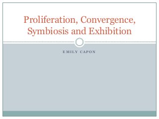 Proliferation, Convergence, 
Symbiosis and Exhibition 
EMILY CAPON 
 