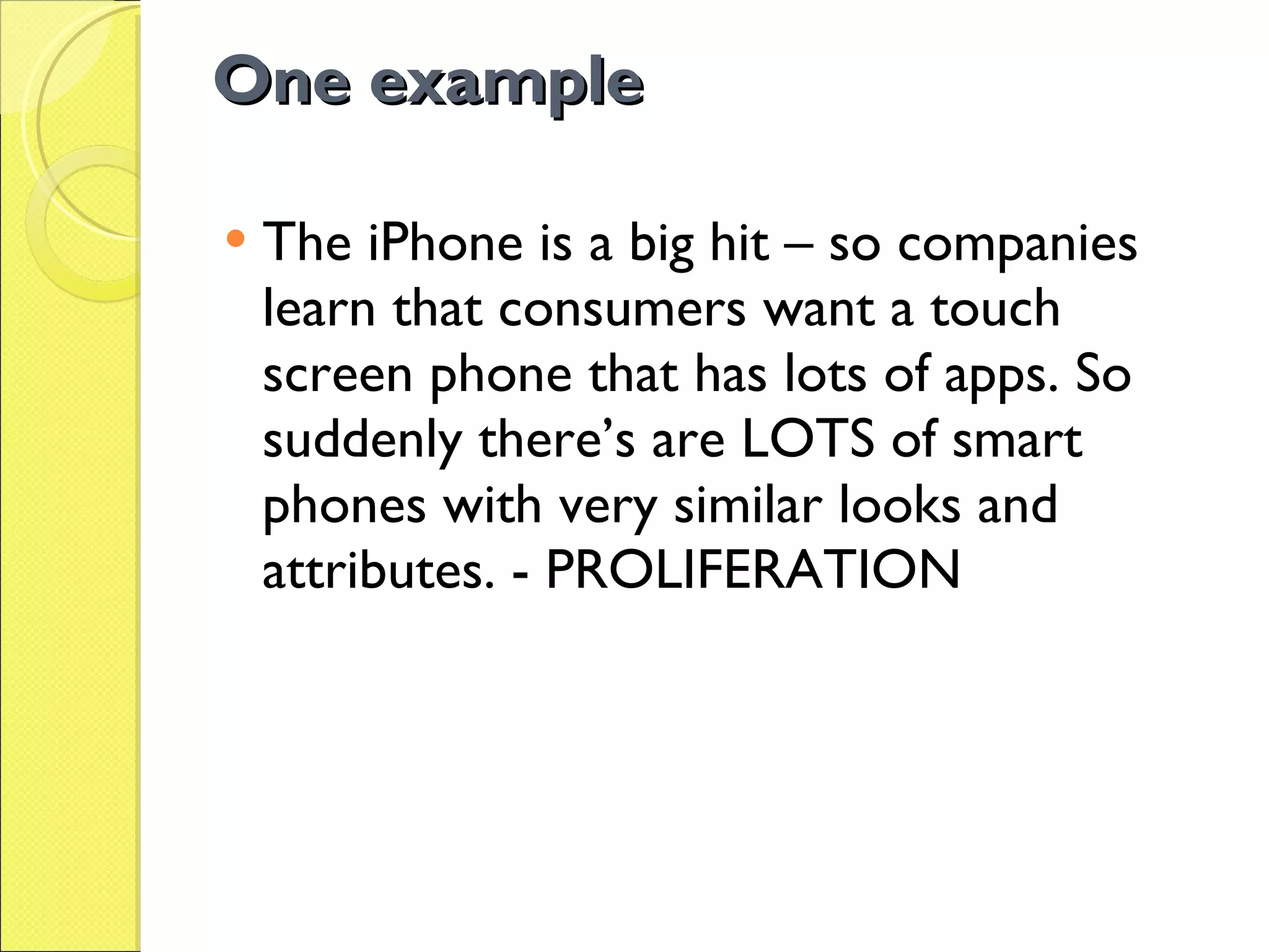 One example The iPhone is a big hit – so companies learn that consumers want a touch screen phone that has lots of apps. So suddenly there’s are LOTS of smart phones with very similar looks and attributes. - PROLIFERATION 