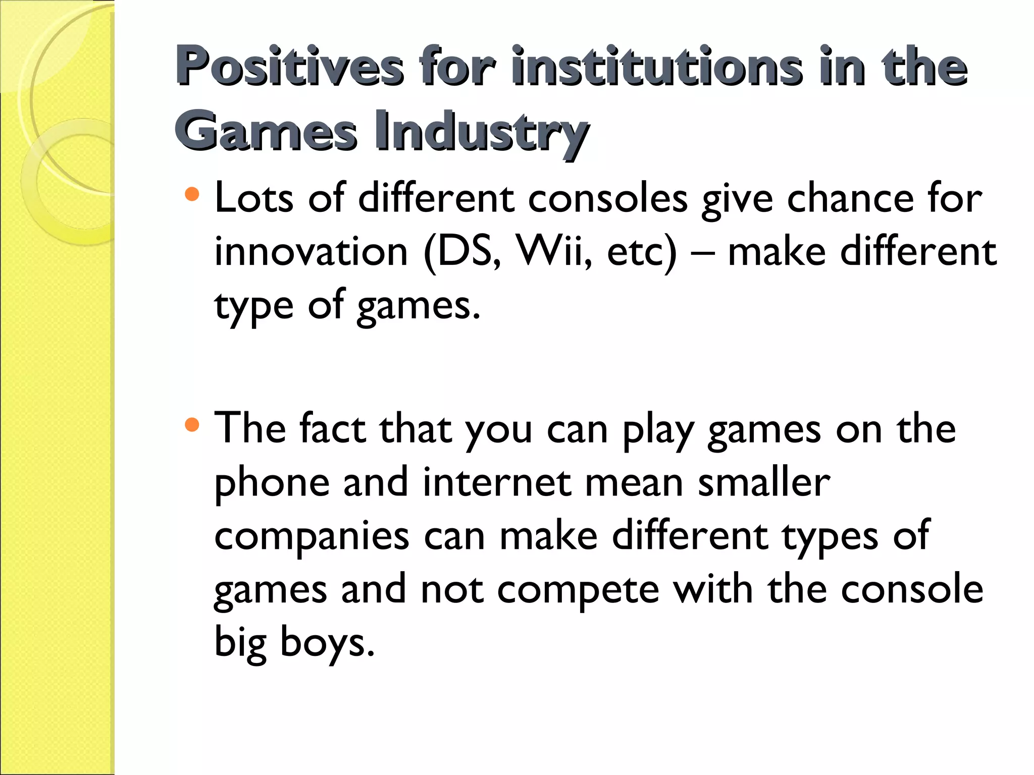 Positives for institutions in the Games Industry Lots of different consoles give chance for innovation (DS, Wii, etc) – make different type of games. The fact that you can play games on the phone and internet mean smaller companies can make different types of games and not compete with the console big boys. 