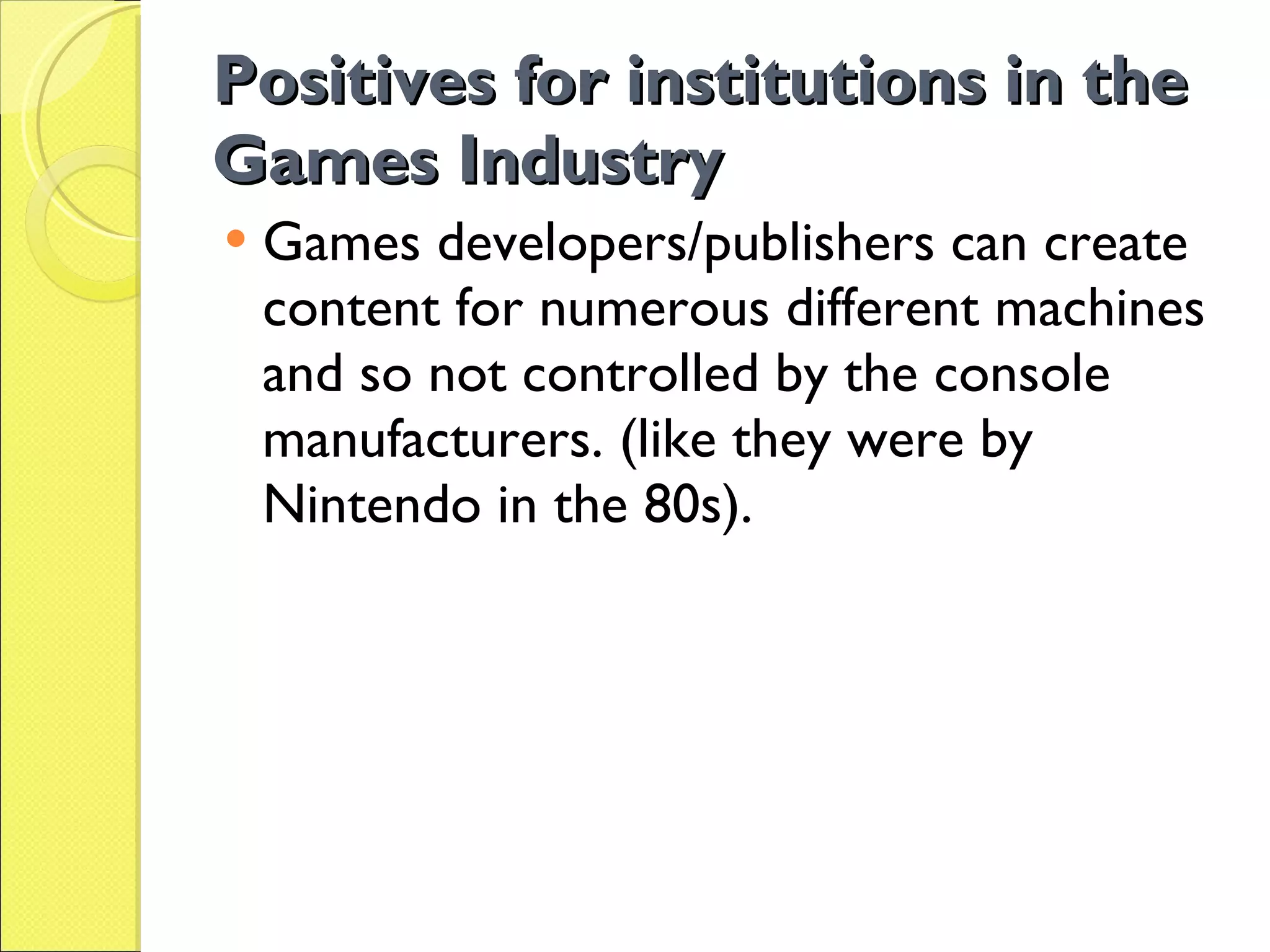 Positives for institutions in the Games Industry Games developers/publishers can create content for numerous different machines and so not controlled by the console manufacturers. (like they were by Nintendo in the 80s). 