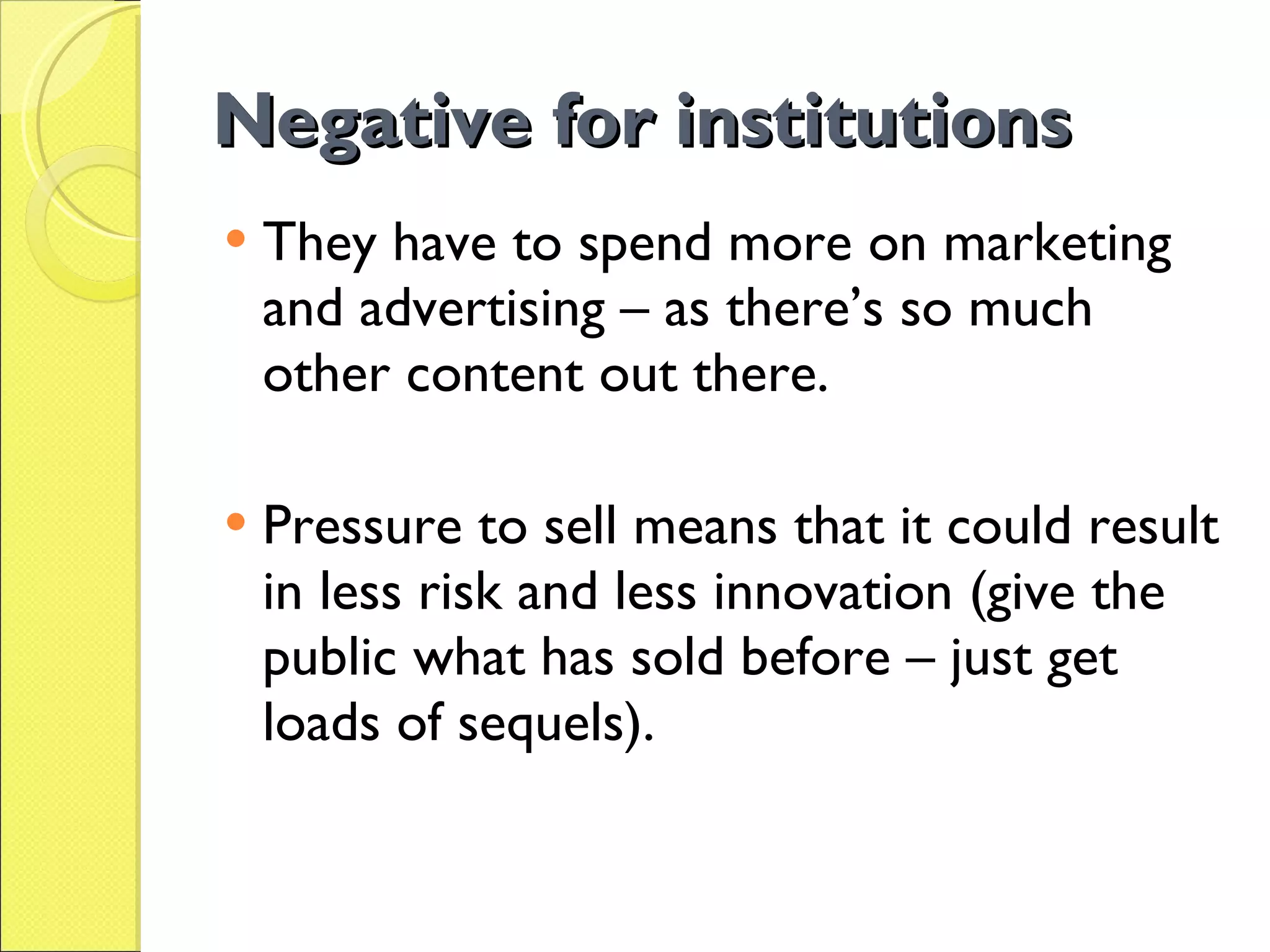 Negative for institutions They have to spend more on marketing and advertising – as there’s so much other content out there. Pressure to sell means that it could result in less risk and less innovation (give the public what has sold before – just get loads of sequels). 