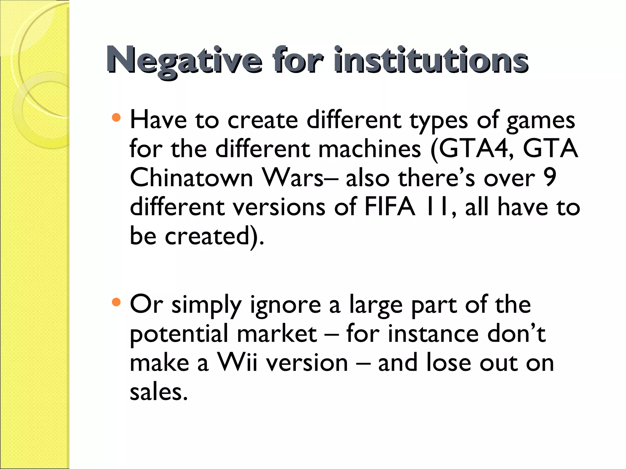 Negative for institutions Have to create different types of games for the different machines (GTA4, GTA Chinatown Wars– also there’s over 9 different versions of FIFA 11, all have to be created). Or simply ignore a large part of the potential market – for instance don’t make a Wii version – and lose out on sales. 