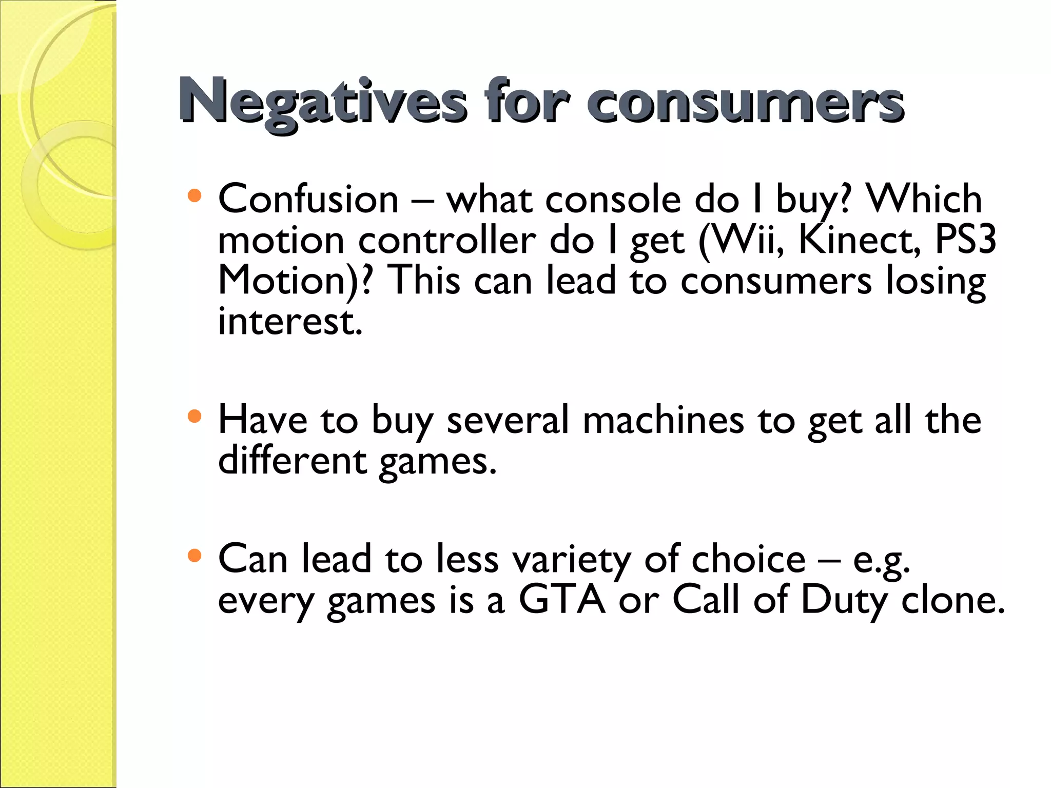 Negatives for consumers Confusion – what console do I buy? Which motion controller do I get (Wii, Kinect, PS3 Motion)? This can lead to consumers losing interest. Have to buy several machines to get all the different games. Can lead to less variety of choice – e.g. every games is a GTA or Call of Duty clone.  