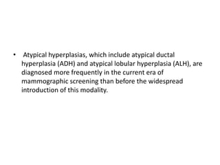 • Atypical hyperplasias, which include atypical ductal
hyperplasia (ADH) and atypical lobular hyperplasia (ALH), are
diagnosed more frequently in the current era of
mammographic screening than before the widespread
introduction of this modality.
 