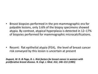 • Breast biopsies performed in the pre-mammographic era for
palpable lesions, only 3.6% of the biopsy specimens showed
atypia. By contrast, atypical hyperplasia is detected in 12–17%
of biopsies performed for mammographic microcalcifications.
• Recent: flat epithelial atypia (FEA), the level of breast cancer
risk conveyed by this lesion is uncertain at present
Dupont, W. D. & Page, D. L. Risk factors for breast cancer in women with
proliferative breast disease. N. Engl. J. Med. 312, 146–151 (1985)
 